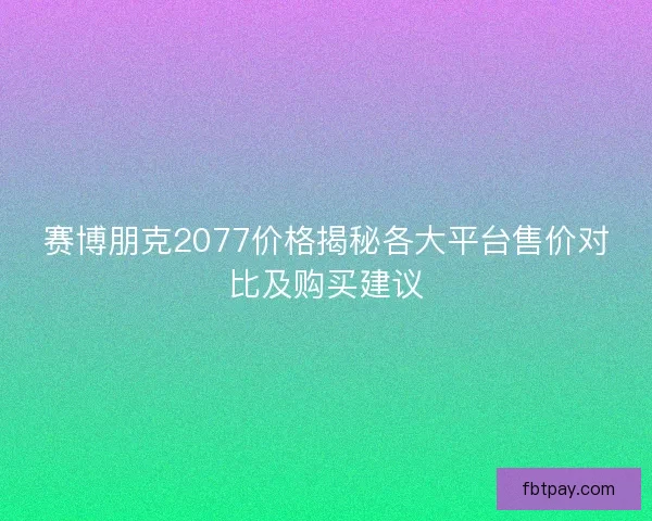 赛博朋克2077价格揭秘各大平台售价对比及购买建议
