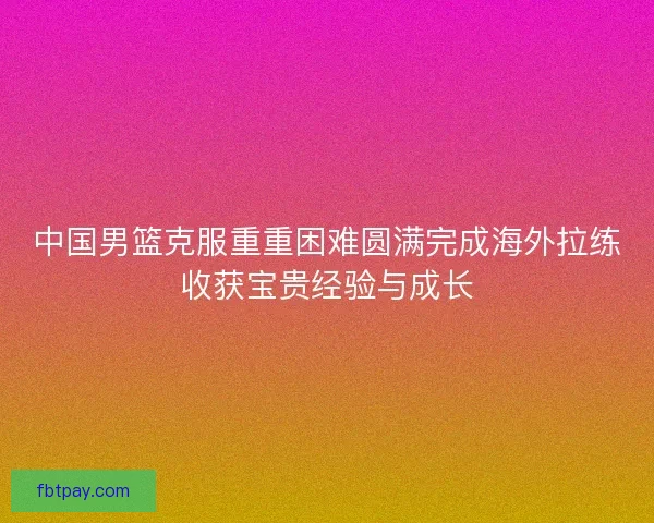 中国男篮克服重重困难圆满完成海外拉练收获宝贵经验与成长