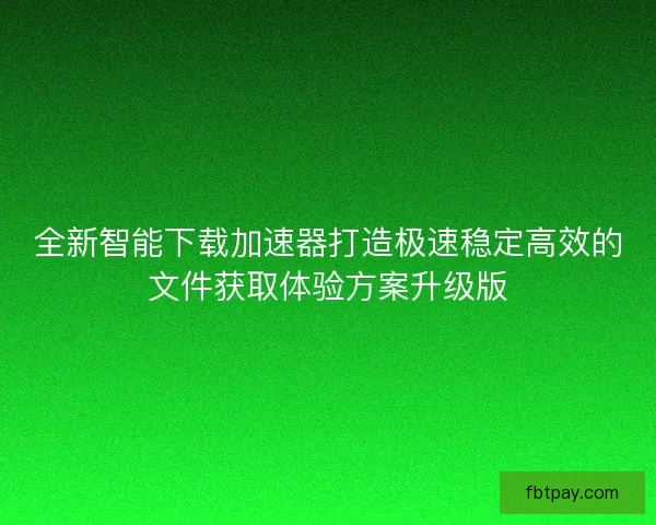 全新智能下载加速器打造极速稳定高效的文件获取体验方案升级版