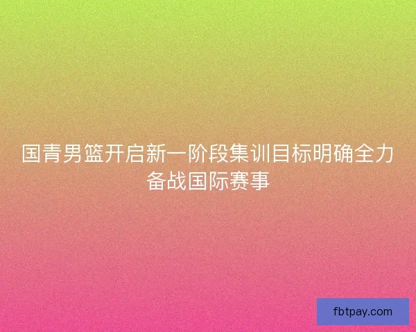 国青男篮开启新一阶段集训目标明确全力备战国际赛事